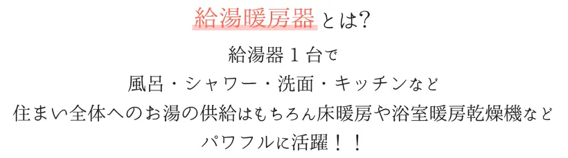 給湯暖房機とは、給湯器１台で、風呂・シャワー・洗面・キッチンなど住まい全体へのお湯の供給はもちろん床暖房や浴室暖房乾燥機など、パワフルに活躍！！