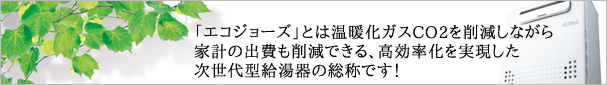 「エコジョーズ」とは温暖化ガスCO2を削減しながら家計の出費も削減できる、高効率化を実現した次世代型給湯器の総称です！