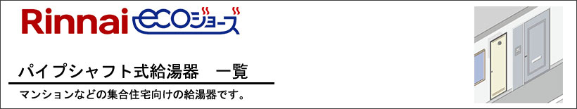 Rinnai(リンナイ)パイプシャフト式給湯器（PS設置形）給湯器一覧 マンションやアパートなどの集合住宅向けの給湯器です。