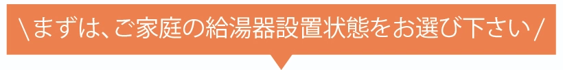 まずは、ご家庭の給湯器設置状態をお選び下さい