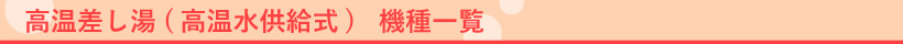 高温差し湯型（高温水供給式） 　機種一覧　 高温差し湯型（高温水供給式） とは・・・お好みの設定温度（約38℃～48℃）で設定湯量まで自動的にお湯はりをします。また追いだき感覚で約80℃の高温差し湯をし、いつでも好みの湯温にできます。