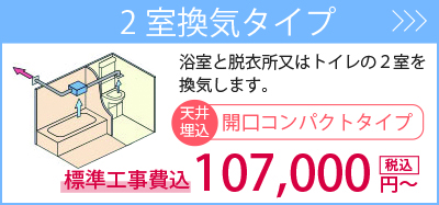 2室換気タイプ・・・浴室と脱衣室またはトイレの2室を換気します。標準工事費込107,000円～。商品一覧を見る