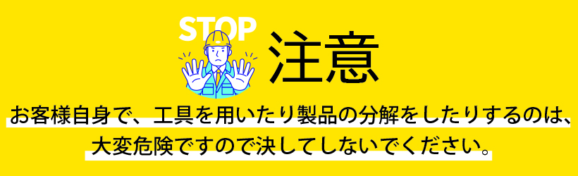 注意！！お客様自身で、工具を用いたり製品の分解をしたりするのは、危険ですので決してなさらないようにお願いいたします。